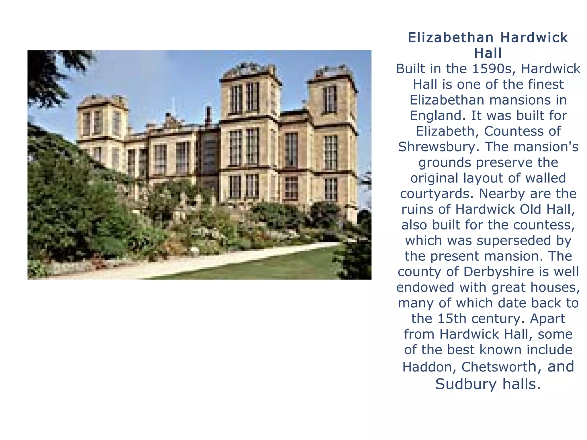 Elizabethan Hardwick
Hall
Built in the 1590s, Hardwick
Hall is one of the finest
Elizabethan mansions in
England. It was built for
Elizabeth, Countess of
Shrewsbury. The mansion's
grounds preserve the
original layout of walled
courtyards. Nearby are the
ruins of Hardwick Old Hall,
also built for the countess,
which was superseded by
the present mansion. The
county of Derbyshire is well
endowed with great houses,
many of which date back to
the 15th century. Apart
from Hardwick Hall, some
of the best known include
Haddon, Chetsworth, and
Sudbury halls.
 