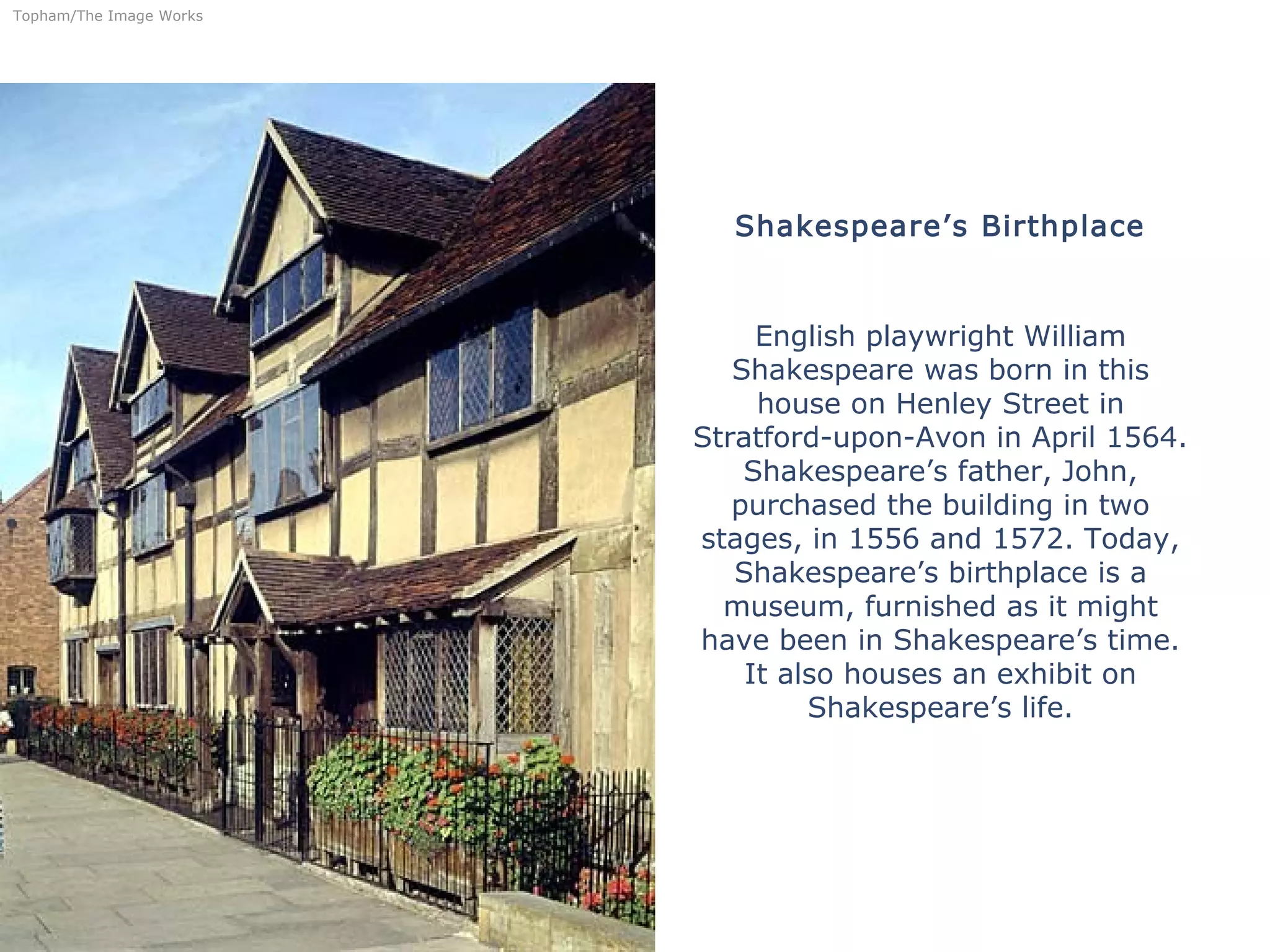Shakespeare’s Birthplace
English playwright William
Shakespeare was born in this
house on Henley Street in
Stratford-upon-Avon in April 1564.
Shakespeare’s father, John,
purchased the building in two
stages, in 1556 and 1572. Today,
Shakespeare’s birthplace is a
museum, furnished as it might
have been in Shakespeare’s time.
It also houses an exhibit on
Shakespeare’s life.
Topham/The Image Works
 