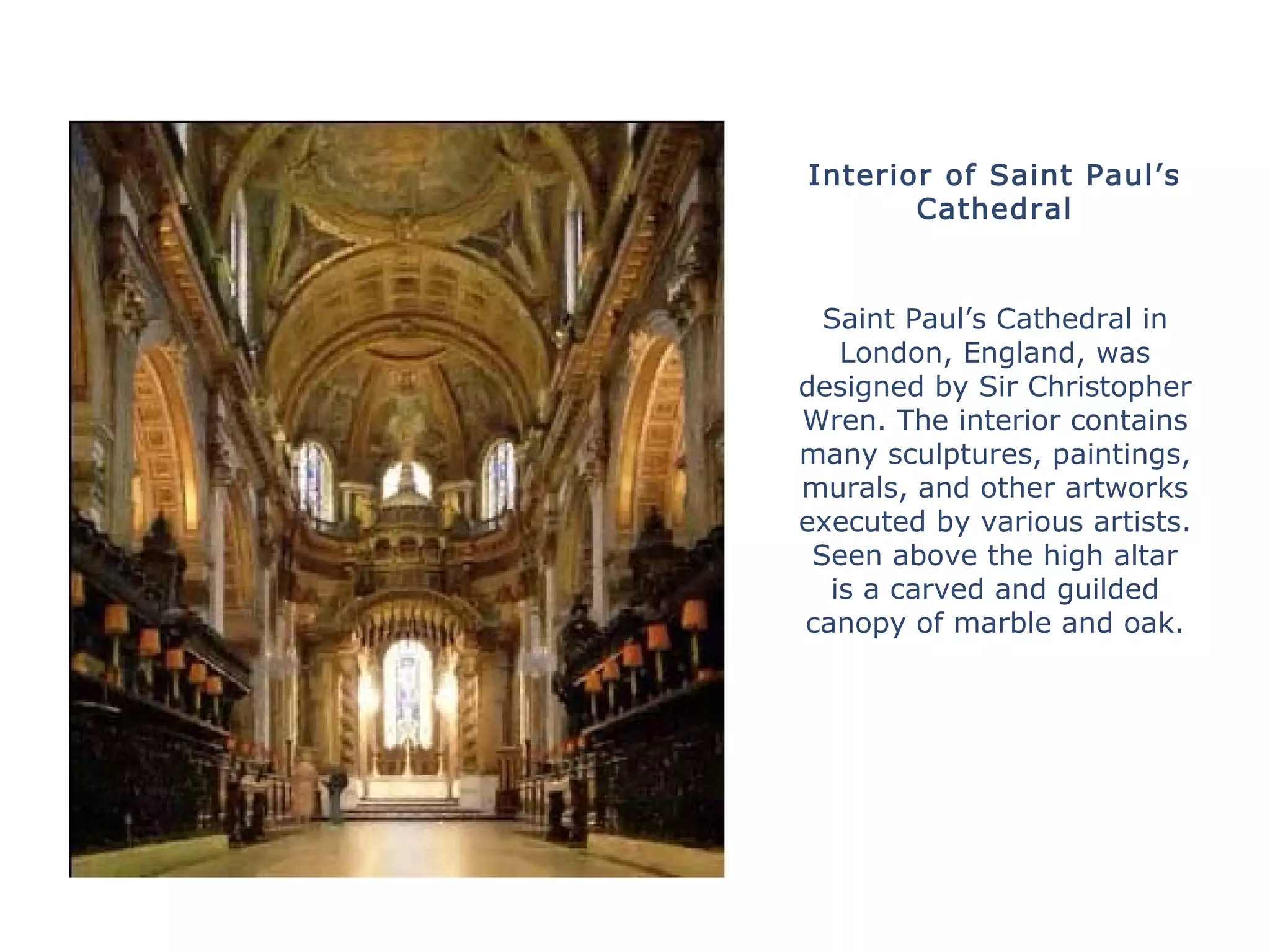 Interior of Saint Paul’s
Cathedral
Saint Paul’s Cathedral in
London, England, was
designed by Sir Christopher
Wren. The interior contains
many sculptures, paintings,
murals, and other artworks
executed by various artists.
Seen above the high altar
is a carved and guilded
canopy of marble and oak.
 