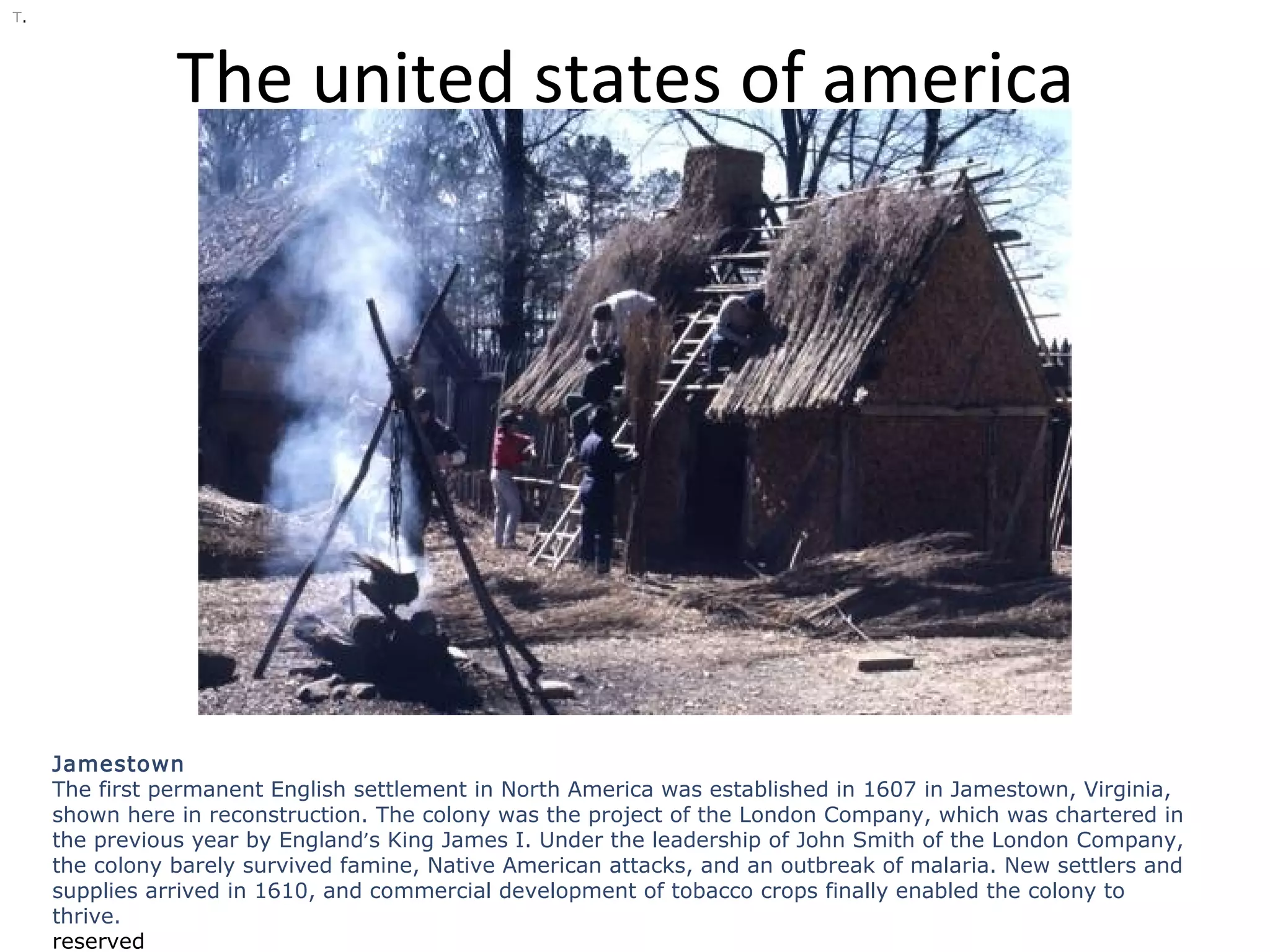The united states of america
T.
Jamestown
The first permanent English settlement in North America was established in 1607 in Jamestown, Virginia,
shown here in reconstruction. The colony was the project of the London Company, which was chartered in
the previous year by England’s King James I. Under the leadership of John Smith of the London Company,
the colony barely survived famine, Native American attacks, and an outbreak of malaria. New settlers and
supplies arrived in 1610, and commercial development of tobacco crops finally enabled the colony to
thrive.
reserved
 