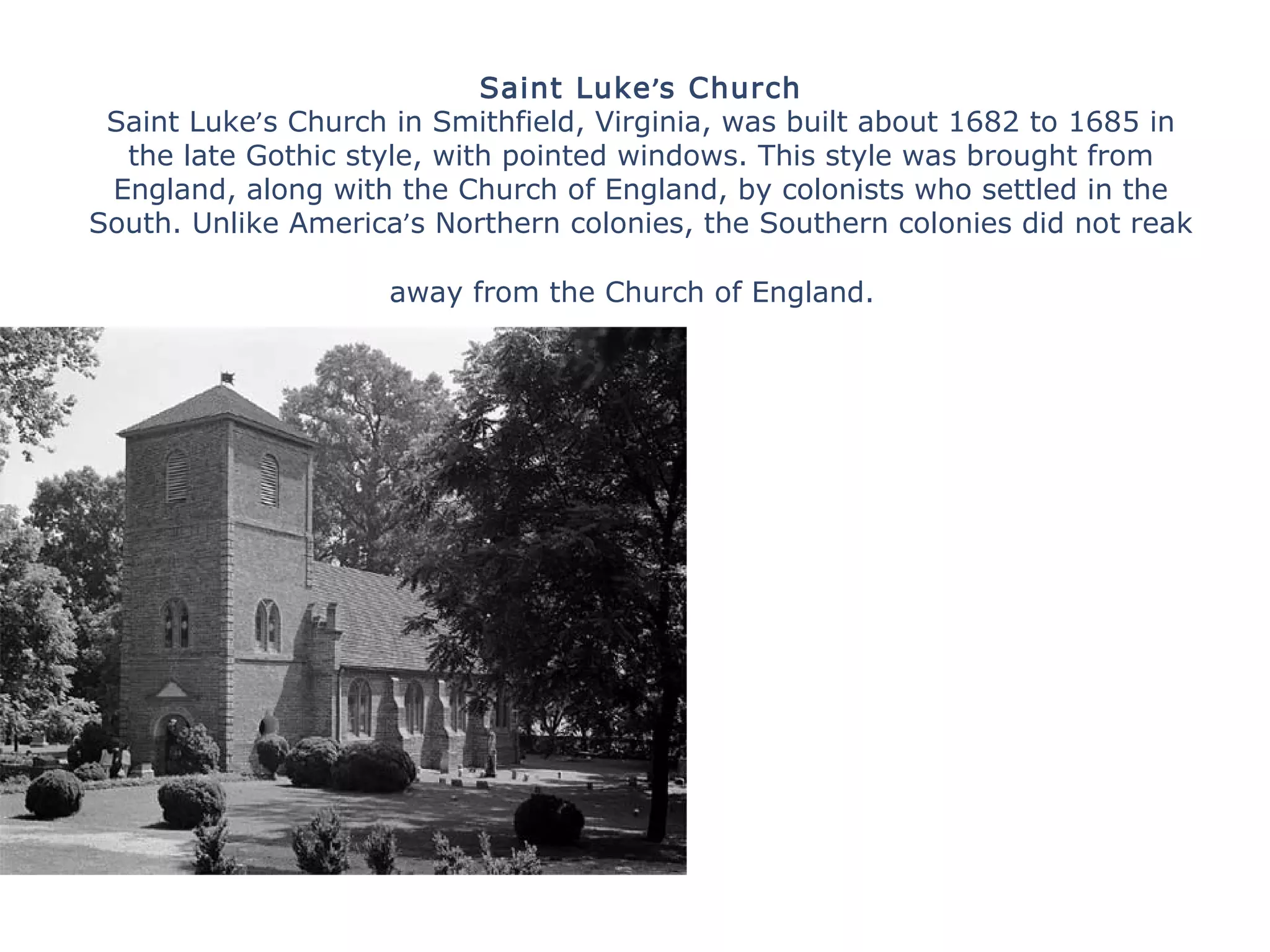 Saint Luke’s Church
Saint Luke’s Church in Smithfield, Virginia, was built about 1682 to 1685 in
the late Gothic style, with pointed windows. This style was brought from
England, along with the Church of England, by colonists who settled in the
South. Unlike America’s Northern colonies, the Southern colonies did not reak
away from the Church of England.
 