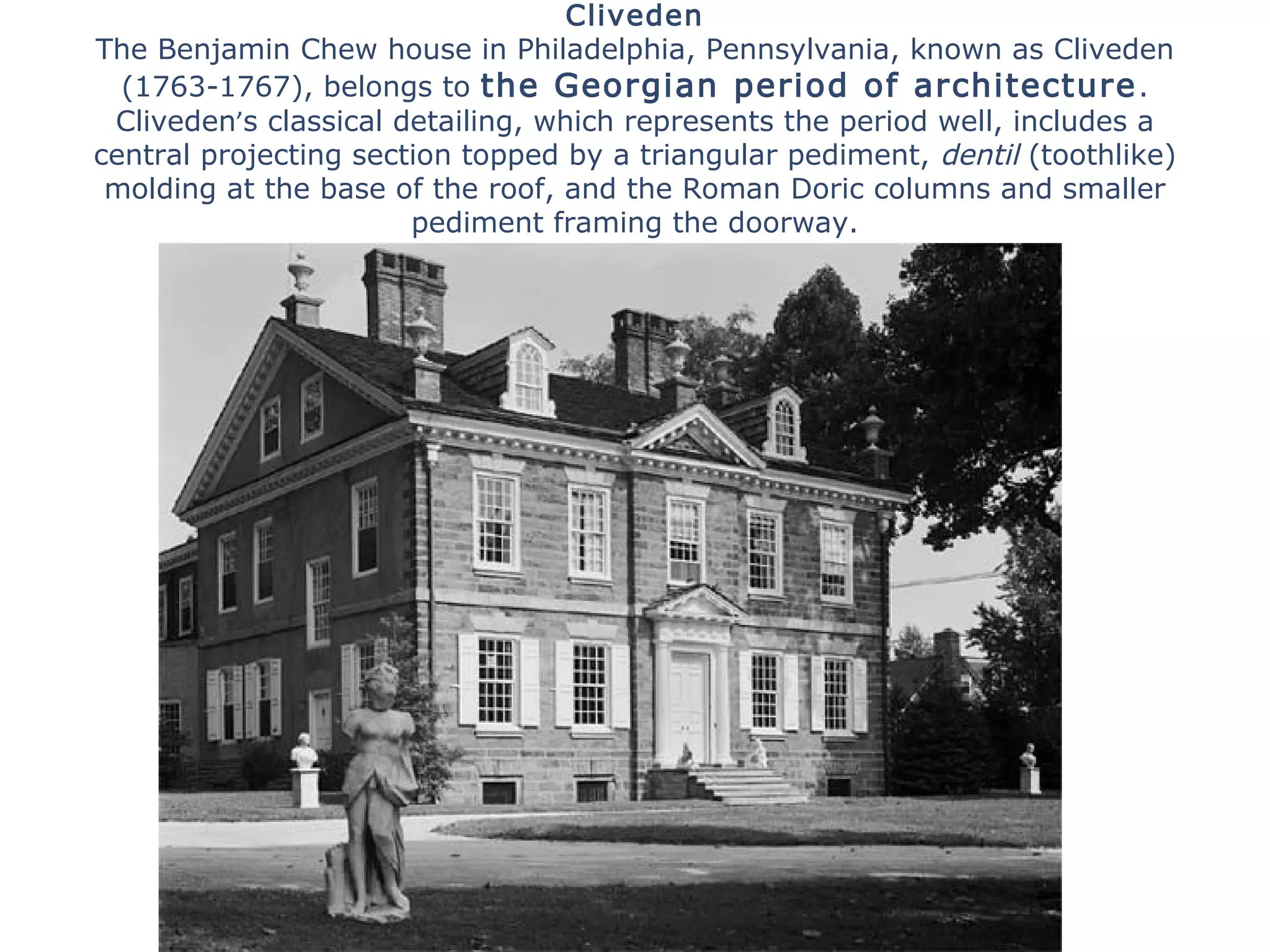 Cliveden
The Benjamin Chew house in Philadelphia, Pennsylvania, known as Cliveden
(1763-1767), belongs to the Georgian period of architecture.
Cliveden’s classical detailing, which represents the period well, includes a
central projecting section topped by a triangular pediment, dentil (toothlike)
molding at the base of the roof, and the Roman Doric columns and smaller
pediment framing the doorway.
 