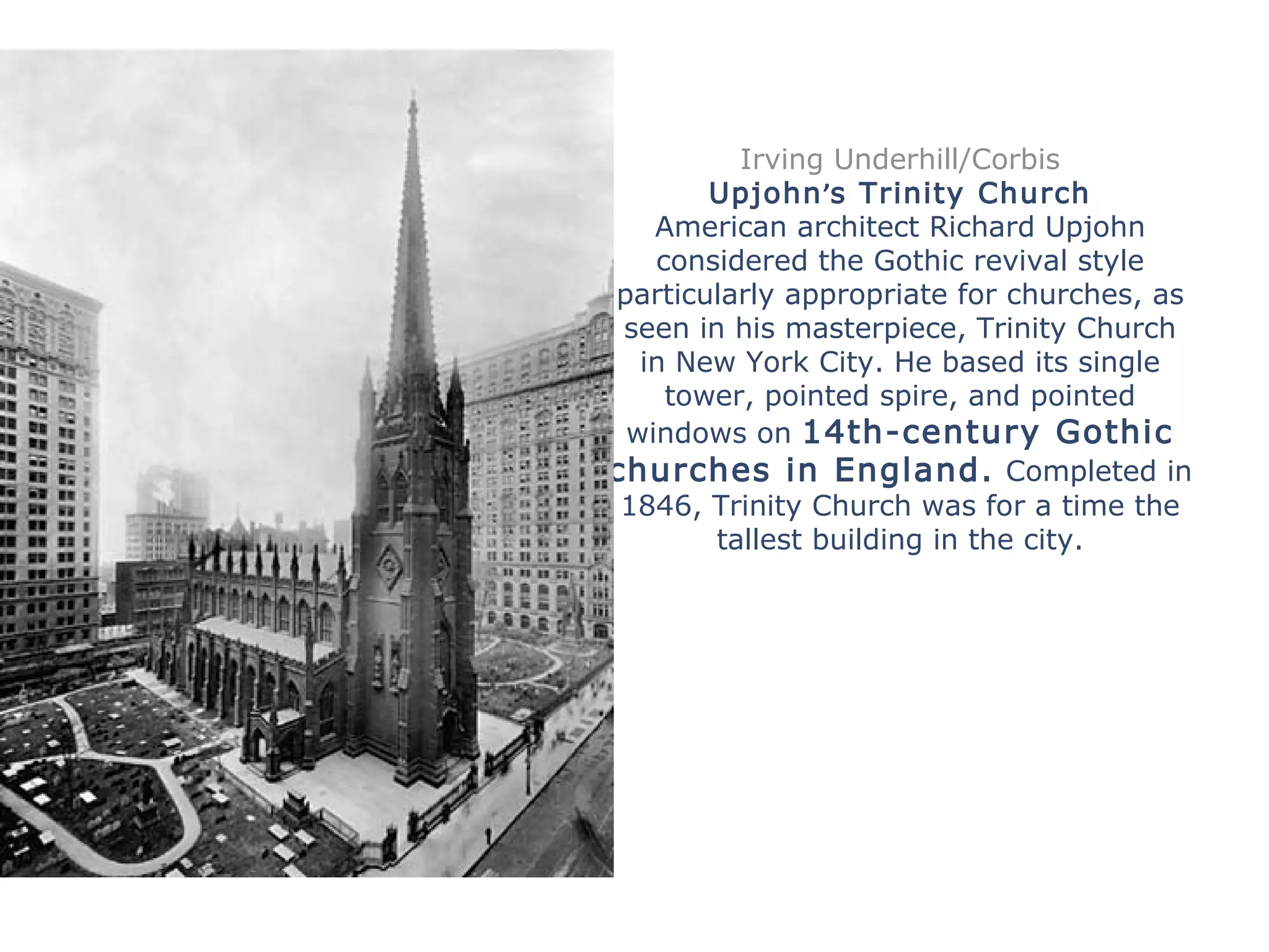 Irving Underhill/Corbis
Upjohn’s Trinity Church
American architect Richard Upjohn
considered the Gothic revival style
particularly appropriate for churches, as
seen in his masterpiece, Trinity Church
in New York City. He based its single
tower, pointed spire, and pointed
windows on 14th-century Gothic
churches in England. Completed in
1846, Trinity Church was for a time the
tallest building in the city.
 