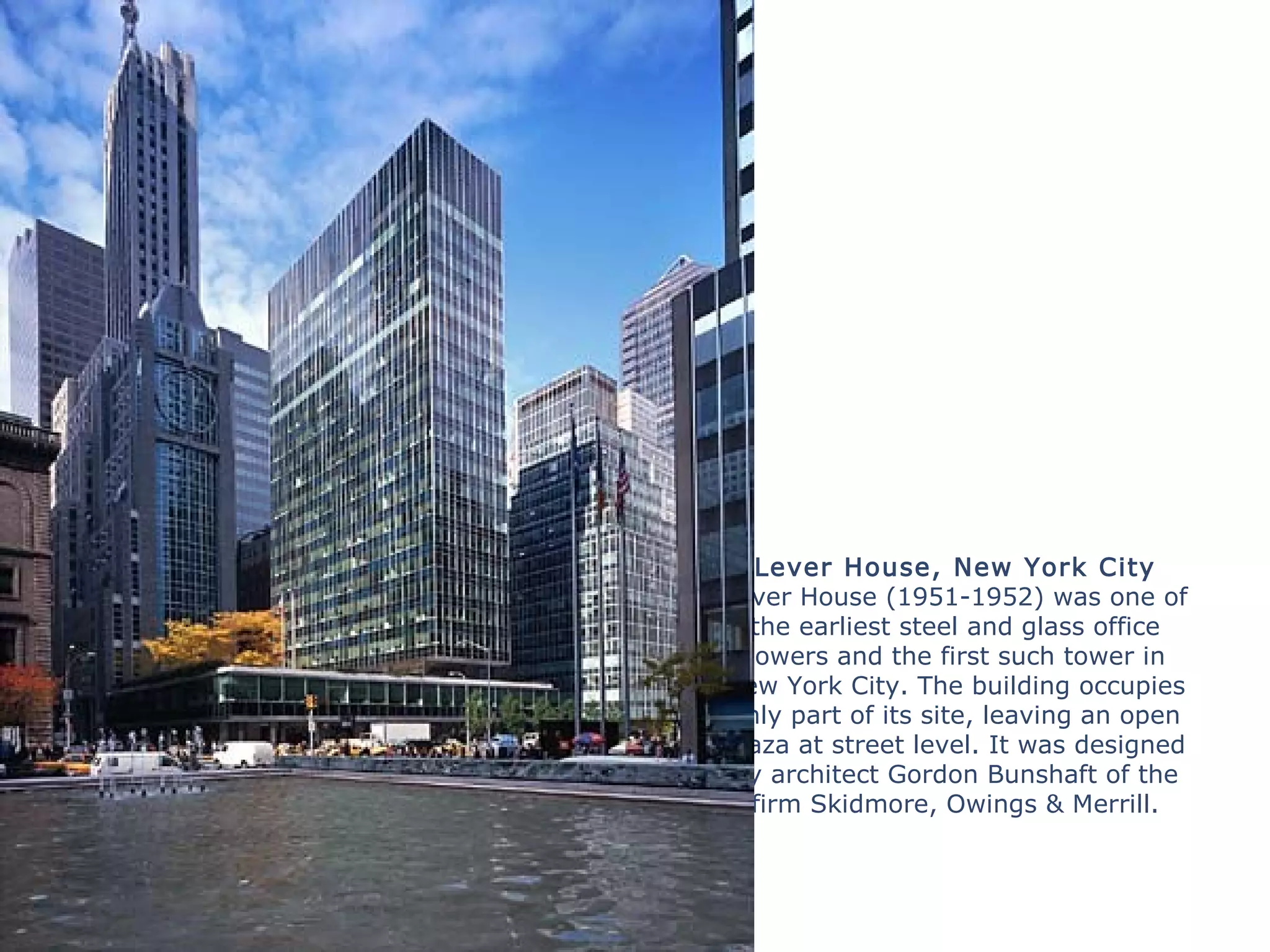 Lever House, New York City
Lever House (1951-1952) was one of
the earliest steel and glass office
towers and the first such tower in
New York City. The building occupies
only part of its site, leaving an open
plaza at street level. It was designed
by architect Gordon Bunshaft of the
firm Skidmore, Owings & Merrill.
 