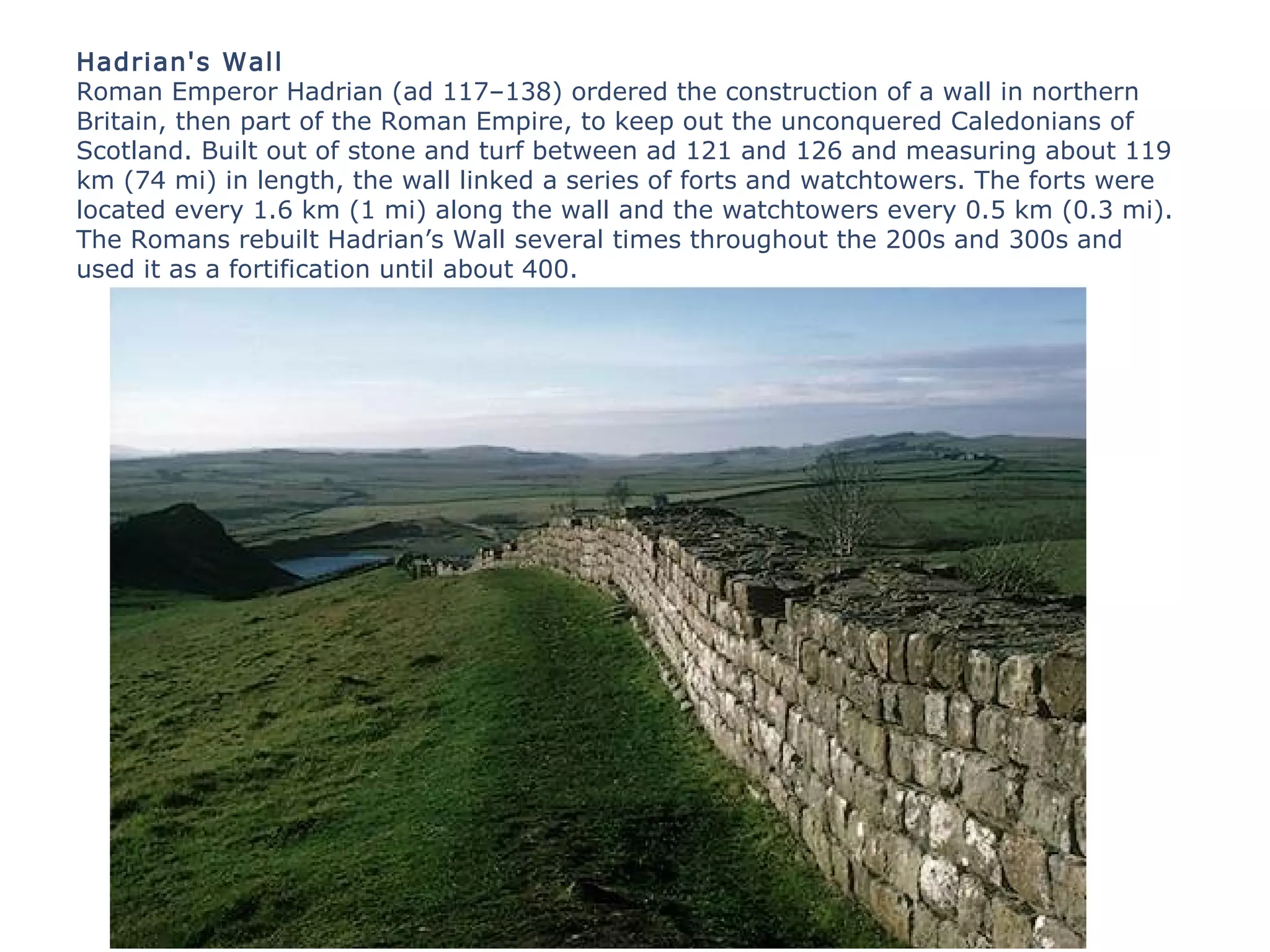 Hadrian's Wall
Roman Emperor Hadrian (ad 117–138) ordered the construction of a wall in northern
Britain, then part of the Roman Empire, to keep out the unconquered Caledonians of
Scotland. Built out of stone and turf between ad 121 and 126 and measuring about 119
km (74 mi) in length, the wall linked a series of forts and watchtowers. The forts were
located every 1.6 km (1 mi) along the wall and the watchtowers every 0.5 km (0.3 mi).
The Romans rebuilt Hadrian’s Wall several times throughout the 200s and 300s and
used it as a fortification until about 400.
 