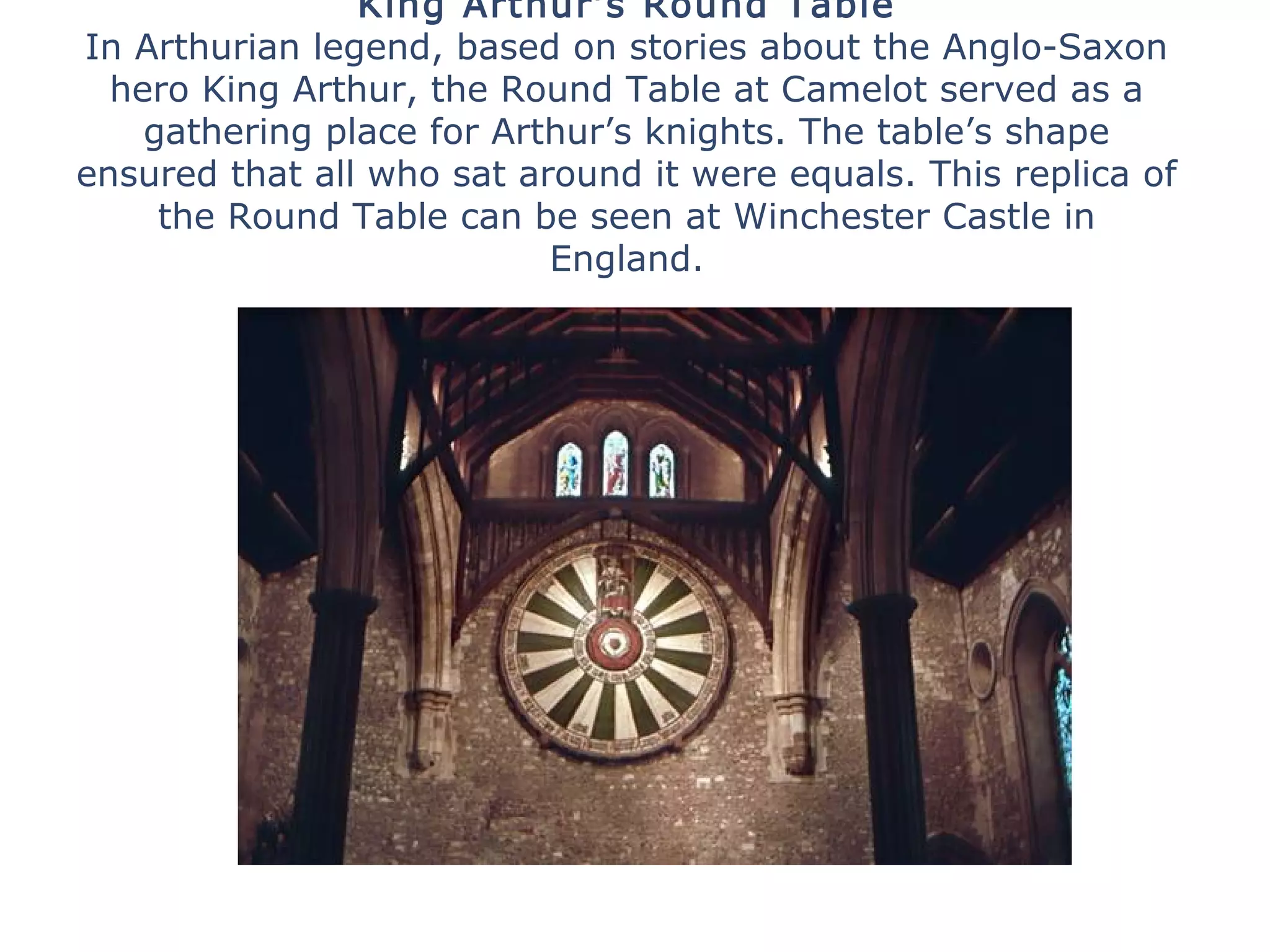 King Arthur’s Round Table
In Arthurian legend, based on stories about the Anglo-Saxon
hero King Arthur, the Round Table at Camelot served as a
gathering place for Arthur’s knights. The table’s shape
ensured that all who sat around it were equals. This replica of
the Round Table can be seen at Winchester Castle in
England.
 