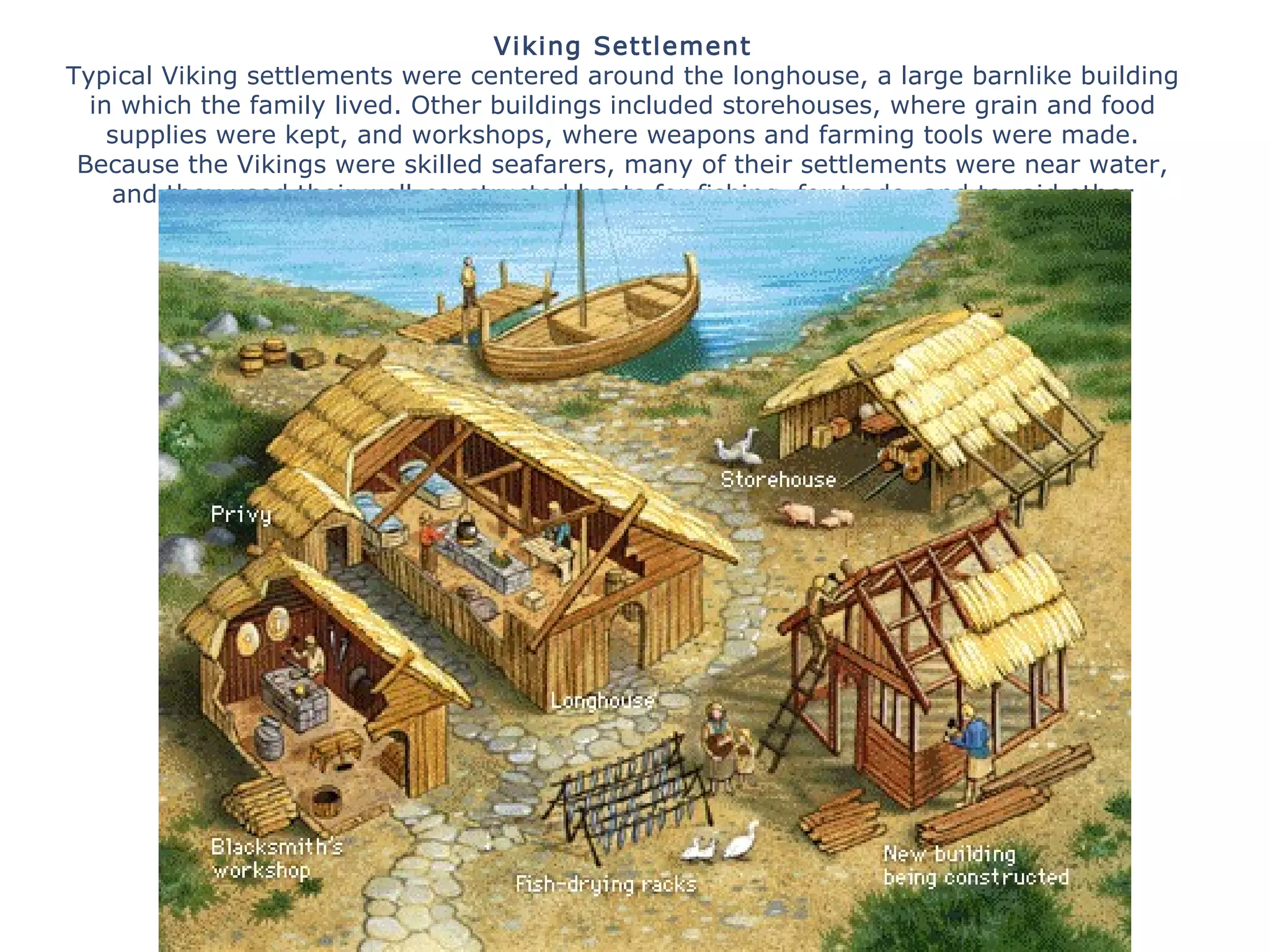 Viking Settlement
Typical Viking settlements were centered around the longhouse, a large barnlike building
in which the family lived. Other buildings included storehouses, where grain and food
supplies were kept, and workshops, where weapons and farming tools were made.
Because the Vikings were skilled seafarers, many of their settlements were near water,
and they used their well-constructed boats for fishing, for trade, and to raid other
settlements and villages.
All rights reserved.
 