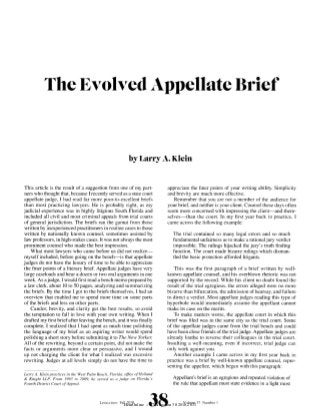 The Evolved Appellate Brief


                                                            by Larry A. Klein


This article is the result of a suggestion from one of my part-                  appreciate the finer points of your writing ability. Simplicity
ners who thought that, because Irecently served as a state court                 and brevity are much more effective.
appellate judge, I had read far more poor-to-excellent briefs                       Remember that you are not a member of the audience for
than most practicing lawyers. He is probably right, as my                        your brief, and neither is your client. Counsel these days often
judicial experience was in highly litigious South Florida and                    seem more concerned with impressing the client-and them-
included all civil and most criminal appeals from trial courts                   selves-than the court. In my first year back in practice, I
of general jurisdiction. The briefs ran the gamut from those                     came across the following example:
written by inexperienced practitioners in routine cases to those
written by nationally known counsel, sometimes assisted by                          The trial contained so many legal errors and so much
law professors, in high-stakes cases. It was not always the most                    fundamental unfairness as to make a rational jury verdict
prominent counsel who made the best impression.                                     impossible. The rulings hijacked the jury's truth finding
    What most lawyers who came before us did not realize-                           function. The court made bizarre rulings which disman-
myself included, before going on the bench-is that appellate                        tled the basic protection afforded litigants.
judges do not have the luxury of time to be able to appreciate
the finer points of a literary brief. Appellate judges have very                     This was the first paragraph of a brief written by well-
large caseloads and hear a dozen or two oral arguments in one                    known appellate counsel, and his overblown rhetoric was not
week. As ajudge, I would first read a bench memo prepared by                     supported by the record. While his client no doubt found the
a law clerk, about 10 to 50 pages, analyzing and summarizing                     result of the trial egregious, the errors alleged were no more
the briefs. By the time I got to the briefs themselves, I had an                 bizarre than bifurcation, the admission of hearsay, and failure
overview that enabled me to spend more time on some parts                        to direct a verdict. Most appellate judges reading this type of
of the briefs and less on other parts.                                           hyperbole would immediately assume the appellant cannot
    Candor, brevity, and clarity get the best results, so avoid                  make its case on the merits.
the temptation to fall in love with your own writing. When I                         To make matters worse, the appellate court in which this
drafted my first brief after leaving the bench, and it was finally               brief was filed was in the same city as the trial court. Some
complete, I realized that I had spent as much time polishing                     of the appellate judges came from the trial bench and could
the language of my brief as an aspiring writer would spend                       have been close friends of the trial judge. Appellate judges are
polishing a short story before submitting it to The New Yorker.                  already loathe to reverse their colleagues in the trial court.
All of the rewriting, beyond a certain point, did not make the                   Insulting a well-meaning, even if incorrect, trial judge can
facts or arguments more clear or persuasive, and I wound                         only work against you.
up not charging the client for what I realized was excessive                        Another example I came across in my first year back in
rewriting. Judges at all levels simply do not have the time to                   practice was a brief by well-known appellate counsel, repre-
                                                                                 senting the appellee, which began with this paragraph:
Larry A. Klein practices in the West Palm Beach, Florida,office of Holland
& Knight LLP. From 1993 to 2009, he served as a judge on Florida's                  Appellant's brief is an egregious and repeated violation of
Fourth District Court ofAppeal.                                                     the rule that appellant must state evidence in a light most


                                           LiTFIGATIONFall 2010      LIIATO 00vlue3
                                                                           al 8Nme       Volume 37 Number I
                                                         HeinOnline -- 37 Litigation 38 2010-2011
 