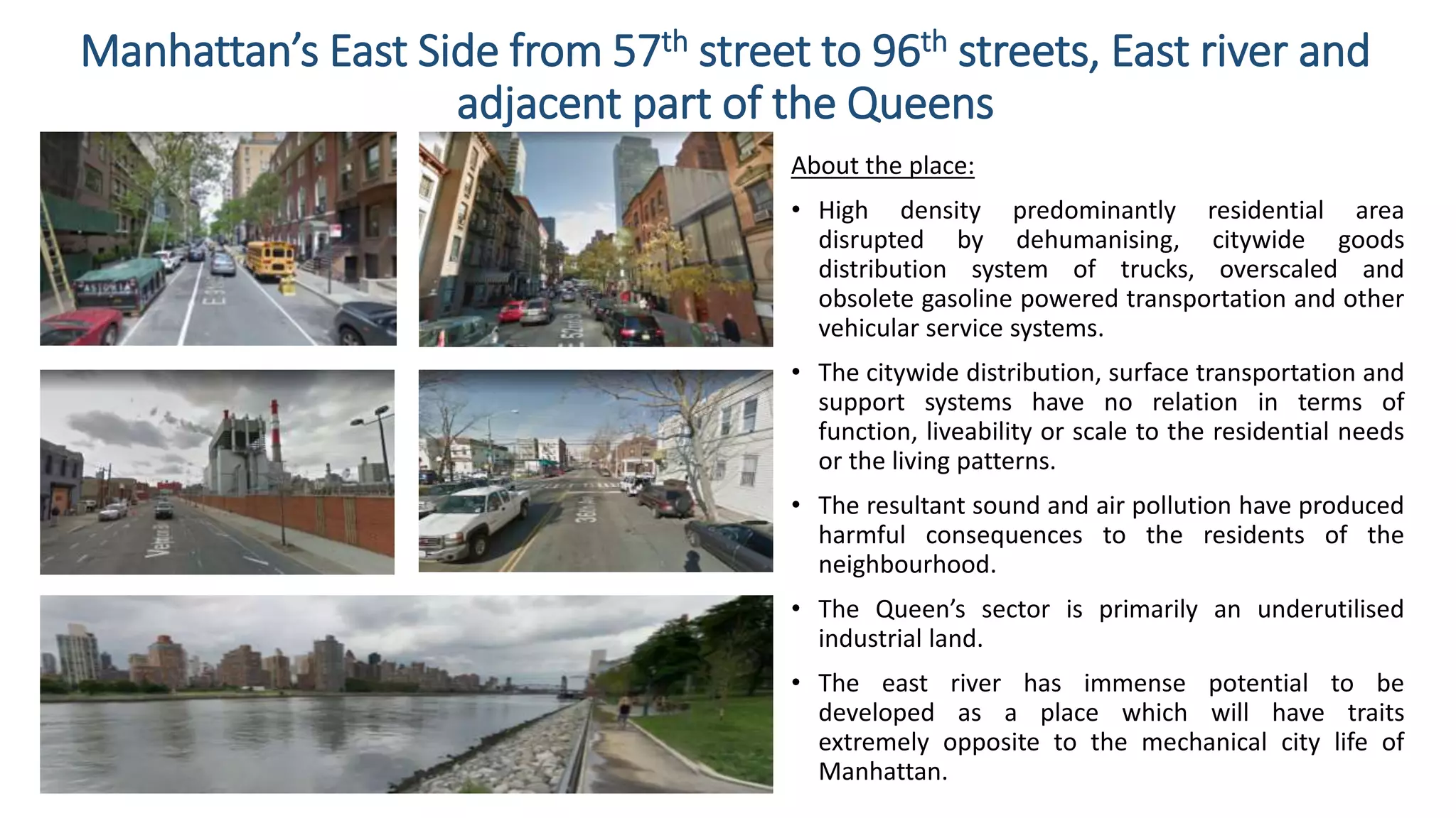 Manhattan’s East Side from 57th street to 96th streets, East river and
adjacent part of the Queens
About the place:
• High density predominantly residential area
disrupted by dehumanising, citywide goods
distribution system of trucks, overscaled and
obsolete gasoline powered transportation and other
vehicular service systems.
• The citywide distribution, surface transportation and
support systems have no relation in terms of
function, liveability or scale to the residential needs
or the living patterns.
• The resultant sound and air pollution have produced
harmful consequences to the residents of the
neighbourhood.
• The Queen’s sector is primarily an underutilised
industrial land.
• The east river has immense potential to be
developed as a place which will have traits
extremely opposite to the mechanical city life of
Manhattan.
 