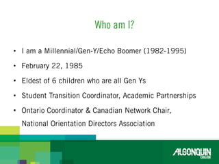 Who am I?I am a Millennial/Gen-Y/Echo Boomer (1982-1995) February 22, 1985Eldest of 6 children who are all Gen YsStudent Transition Coordinator, Academic PartnershipsOntario Coordinator & Canadian Network Chair, National Orientation Directors Association