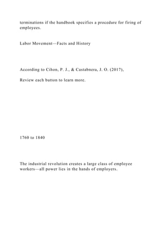 terminations if the handbook specifies a procedure for firing of
employees.
Labor Movement—Facts and History
According to Cihon, P. J., & Castabnera, J. O. (2017),
Review each button to learn more.
1760 to 1840
The industrial revolution creates a large class of employee
workers—all power lies in the hands of employers.
 