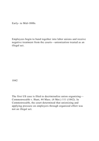 Early- to Mid-1800s
Employees begin to band together into labor unions and receive
negative treatment from the courts—unionization treated as an
illegal act.
1842
The first US case is filed to decriminalize union organizing—
Commonwealth v. Hunt, 44 Mass. (4 Met.) 111 (1842). In
Commonwealth, the court determined that unionizing and
applying pressure on employers through organized effort was
not an illegal act.
 