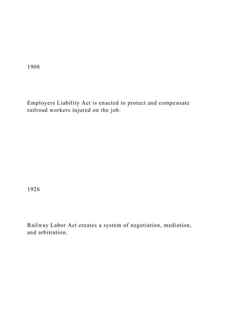 1908
Employers Liability Act is enacted to protect and compensate
railroad workers injured on the job.
1926
Railway Labor Act creates a system of negotiation, mediation,
and arbitration.
 