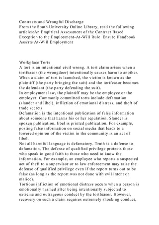 Contracts and Wrongful Discharge
From the South University Online Library, read the following
articles:An Empirical Assessment of the Contract Based
Exception to the Employment-At-Will Rule Ensure Handbook
Asserts At-Will Employment
Workplace Torts
A tort is an intentional civil wrong. A tort claim arises when a
tortfeasor (the wrongdoer) intentionally causes harm to another.
When a claim of tort is launched, the victim is known as the
plaintiff (the party bringing the suit) and the tortfeasor becomes
the defendant (the party defending the suit).
In employment law, the plaintiff may be the employee or the
employer. Commonly committed torts include defamation
(slander and libel), infliction of emotional distress, and theft of
trade secrets.
Defamation is the intentional publication of false information
about someone that harms his or her reputation. Slander is
spoken publication, libel is printed publication. For example,
posting false information on social media that leads to a
lowered opinion of the victim in the community is an act of
libel.
Not all harmful language is defamatory. Truth is a defense to
defamation. The defense of qualified privilege protects those
who speak in good faith to those who need to know the
information. For example, an employee who reports a suspected
act of theft to a supervisor or to law enforcement may raise the
defense of qualified privilege even if the report turns out to be
false (as long as the report was not done with evil intent or
malice).
Tortious infliction of emotional distress occurs when a person is
emotionally harmed after being intentionally subjected to
extreme and outrageous conduct by the tortfeasor. However,
recovery on such a claim requires extremely shocking conduct,
 
