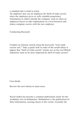 a standard that is hard to reach.
An employer may sue an employee for theft of trade secrets
when the employee gives or sells valuable proprietary
information to others outside the company, such as when an
employee leaves to take employment at a rival business and
shares company secrets with the new employer.
Conducting Research
Conduct an Internet search using the keywords "wins trade
secrets suit." Take a quick look at some of the results.Does it
appear that "theft of trade secrets" claims are on the rise?Which
industries seem to be most impacted by theft of trade secrets?
Case Study
Review the next button to learn more.
Social media has become a common publication outlet for the
workplace tort of defamation. Defamation is the publication of
false information, causing injury to the victim. Consider the
 