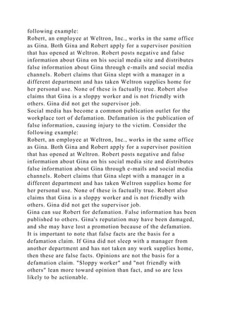 following example:
Robert, an employee at Weltron, Inc., works in the same office
as Gina. Both Gina and Robert apply for a supervisor position
that has opened at Weltron. Robert posts negative and false
information about Gina on his social media site and distributes
false information about Gina through e-mails and social media
channels. Robert claims that Gina slept with a manager in a
different department and has taken Weltron supplies home for
her personal use. None of these is factually true. Robert also
claims that Gina is a sloppy worker and is not friendly with
others. Gina did not get the supervisor job.
Social media has become a common publication outlet for the
workplace tort of defamation. Defamation is the publication of
false information, causing injury to the victim. Consider the
following example:
Robert, an employee at Weltron, Inc., works in the same office
as Gina. Both Gina and Robert apply for a supervisor position
that has opened at Weltron. Robert posts negative and false
information about Gina on his social media site and distributes
false information about Gina through e-mails and social media
channels. Robert claims that Gina slept with a manager in a
different department and has taken Weltron supplies home for
her personal use. None of these is factually true. Robert also
claims that Gina is a sloppy worker and is not friendly with
others. Gina did not get the supervisor job.
Gina can sue Robert for defamation. False information has been
published to others. Gina's reputation may have been damaged,
and she may have lost a promotion because of the defamation.
It is important to note that false facts are the basis for a
defamation claim. If Gina did not sleep with a manager from
another department and has not taken any work supplies home,
then these are false facts. Opinions are not the basis for a
defamation claim. "Sloppy worker" and "not friendly with
others" lean more toward opinion than fact, and so are less
likely to be actionable.
 
