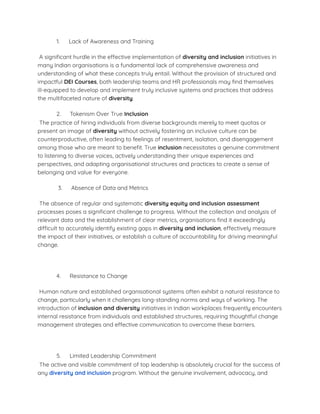 1. Lack of Awareness and Training
A signiﬁcant hurdle in the effective implementation of diversity and inclusion initiatives in
many Indian organisations is a fundamental lack of comprehensive awareness and
understanding of what these concepts truly entail. Without the provision of structured and
impactful DEI Courses, both leadership teams and HR professionals may ﬁnd themselves
ill-equipped to develop and implement truly inclusive systems and practices that address
the multifaceted nature of diversity.
2. Tokenism Over True Inclusion
The practice of hiring individuals from diverse backgrounds merely to meet quotas or
present an image of diversity without actively fostering an inclusive culture can be
counterproductive, often leading to feelings of resentment, isolation, and disengagement
among those who are meant to beneﬁt. True inclusion necessitates a genuine commitment
to listening to diverse voices, actively understanding their unique experiences and
perspectives, and adapting organisational structures and practices to create a sense of
belonging and value for everyone.
3. Absence of Data and Metrics
The absence of regular and systematic diversity equity and inclusion assessment
processes poses a signiﬁcant challenge to progress. Without the collection and analysis of
relevant data and the establishment of clear metrics, organisations ﬁnd it exceedingly
difficult to accurately identify existing gaps in diversity and inclusion, effectively measure
the impact of their initiatives, or establish a culture of accountability for driving meaningful
change.
4. Resistance to Change
Human nature and established organisational systems often exhibit a natural resistance to
change, particularly when it challenges long-standing norms and ways of working. The
introduction of inclusion and diversity initiatives in Indian workplaces frequently encounters
internal resistance from individuals and established structures, requiring thoughtful change
management strategies and effective communication to overcome these barriers.
5. Limited Leadership Commitment
The active and visible commitment of top leadership is absolutely crucial for the success of
any diversity and inclusion program. Without the genuine involvement, advocacy, and
 