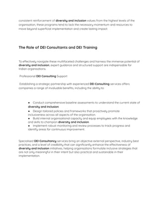 consistent reinforcement of diversity and inclusion values from the highest levels of the
organisation, these programs tend to lack the necessary momentum and resources to
move beyond superﬁcial implementation and create lasting impact.
The Role of DEI Consultants and DEI Training
To effectively navigate these multifaceted challenges and harness the immense potential of
diversity and inclusion, expert guidance and structured support are indispensable for
Indian organisations.
Professional DEI Consulting Support
Establishing a strategic partnership with experienced DEI Consulting services offers
companies a range of invaluable beneﬁts, including the ability to:
● Conduct comprehensive baseline assessments to understand the current state of
diversity and inclusion.
● Design tailored policies and frameworks that proactively promote
inclusiveness across all aspects of the organisation.
● Build internal organisational capacity and equip employees with the knowledge
and skills to champion diversity and inclusion.
● Implement robust monitoring and review processes to track progress and
identify areas for continuous improvement.
Specialised DEI Consultancy services bring an objective external perspective, industry best
practices, and a level of credibility that can signiﬁcantly enhance the effectiveness of
diversity and inclusion initiatives, helping organisations formulate inclusive strategies that
are not only meaningful in their intent but also practical and sustainable in their
implementation.
 