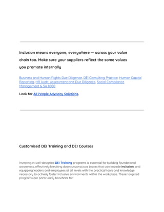 ​
Inclusion means everyone, everywhere — across your value
chain too. Make sure your suppliers refiect the same values
you promote internally
Business and Human Rights Due Diligence, DEI Consulting Practice, Human Capital
Reporting, HR Audit, Assessment and Due Diligence, Social Compliance
Management & SA 8000
Look for All People Advisory Solutions.
Customised DEI Training and DEI Courses
Investing in well-designed DEI Training programs is essential for building foundational
awareness, effectively breaking down unconscious biases that can impede inclusion, and
equipping leaders and employees at all levels with the practical tools and knowledge
necessary to actively foster inclusive environments within the workplace. These targeted
programs are particularly beneﬁcial for:
 