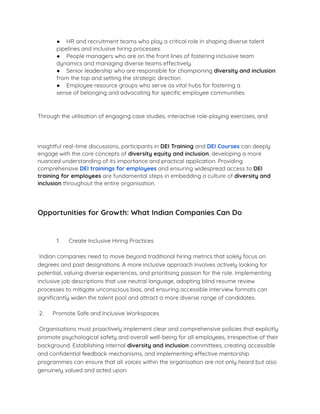● HR and recruitment teams who play a critical role in shaping diverse talent
pipelines and inclusive hiring processes.
● People managers who are on the front lines of fostering inclusive team
dynamics and managing diverse teams effectively.
● Senior leadership who are responsible for championing diversity and inclusion
from the top and setting the strategic direction.
● Employee resource groups who serve as vital hubs for fostering a
sense of belonging and advocating for speciﬁc employee communities.
Through the utilisation of engaging case studies, interactive role-playing exercises, and
insightful real-time discussions, participants in DEI Training and DEI Courses can deeply
engage with the core concepts of diversity equity and inclusion, developing a more
nuanced understanding of its importance and practical application. Providing
comprehensive DEI trainings for employees and ensuring widespread access to DEI
training for employees are fundamental steps in embedding a culture of diversity and
inclusion throughout the entire organisation.
Opportunities for Growth: What Indian Companies Can Do
1. Create Inclusive Hiring Practices
Indian companies need to move beyond traditional hiring metrics that solely focus on
degrees and past designations. A more inclusive approach involves actively looking for
potential, valuing diverse experiences, and prioritising passion for the role. Implementing
inclusive job descriptions that use neutral language, adopting blind resume review
processes to mitigate unconscious bias, and ensuring accessible interview formats can
signiﬁcantly widen the talent pool and attract a more diverse range of candidates.
2. Promote Safe and Inclusive Workspaces
Organisations must proactively implement clear and comprehensive policies that explicitly
promote psychological safety and overall well-being for all employees, irrespective of their
background. Establishing internal diversity and inclusion committees, creating accessible
and conﬁdential feedback mechanisms, and implementing effective mentorship
programmes can ensure that all voices within the organisation are not only heard but also
genuinely valued and acted upon.
 