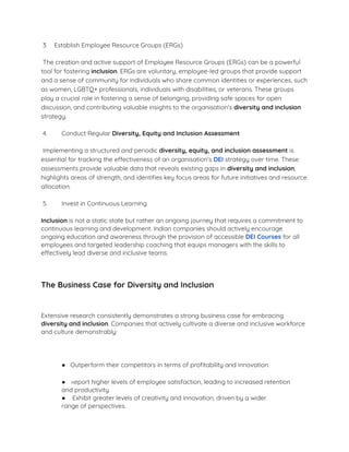 3. Establish Employee Resource Groups (ERGs)
The creation and active support of Employee Resource Groups (ERGs) can be a powerful
tool for fostering inclusion. ERGs are voluntary, employee-led groups that provide support
and a sense of community for individuals who share common identities or experiences, such
as women, LGBTQ+ professionals, individuals with disabilities, or veterans. These groups
play a crucial role in fostering a sense of belonging, providing safe spaces for open
discussion, and contributing valuable insights to the organisation's diversity and inclusion
strategy.
4. ​ Conduct Regular Diversity, Equity and Inclusion Assessment
Implementing a structured and periodic diversity, equity, and inclusion assessment is
essential for tracking the effectiveness of an organisation's DEI strategy over time. These
assessments provide valuable data that reveals existing gaps in diversity and inclusion,
highlights areas of strength, and identiﬁes key focus areas for future initiatives and resource
allocation.
5. ​ Invest in Continuous Learning
Inclusion is not a static state but rather an ongoing journey that requires a commitment to
continuous learning and development. Indian companies should actively encourage
ongoing education and awareness through the provision of accessible DEI Courses for all
employees and targeted leadership coaching that equips managers with the skills to
effectively lead diverse and inclusive teams.
The Business Case for Diversity and Inclusion
Extensive research consistently demonstrates a strong business case for embracing
diversity and inclusion. Companies that actively cultivate a diverse and inclusive workforce
and culture demonstrably:
● Outperform their competitors in terms of proﬁtability and innovation.
● Report higher levels of employee satisfaction, leading to increased retention
and productivity.
● Exhibit greater levels of creativity and innovation, driven by a wider
range of perspectives.
 