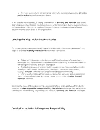 ● Are more successful in attracting top talent who increasingly prioritise diversity
and inclusion when choosing employers.
In the speciﬁc Indian context, a strong commitment to diversity and inclusion also opens
doors to previously untapped markets, enhances understanding of diverse customer bases,
and brings invaluable cultural insights that contribute to more informed and effective
decision-making at all levels of the organisation.
Leading the Way: Indian Success Stories
Encouragingly, a growing number of forward-thinking Indian ﬁrms are taking signiﬁcant
steps to prioritise diversity and inclusion within their workplaces.
● Global technology giants like Infosys and Tata Consultancy Services have
developed and implemented comprehensive inclusive hiring frameworks aimed at
attracting and retaining a diverse talent pool.
● The Godrej Group, a prominent Indian conglomerate, has publicly launched its
'Manifesto for Inclusion', demonstrating a strong commitment to supporting
LGBTQ+ inclusion within its workforce and the broader community.
● Wipro, another leading IT services company, has garnered global recognition
for its consistently inclusive workplace culture and its proactive diversity and
inclusion initiatives.
Signiﬁcantly, many of these pioneering organisations have strategically partnered with
experienced diversity and inclusion consulting ffirms india to leverage their expertise in
creating and implementing long-lasting and impactful diversity and inclusion strategies.
Conclusion: Inclusion is Everyone’s Responsibility
 