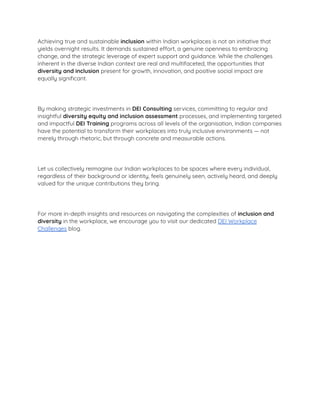 Achieving true and sustainable inclusion within Indian workplaces is not an initiative that
yields overnight results. It demands sustained effort, a genuine openness to embracing
change, and the strategic leverage of expert support and guidance. While the challenges
inherent in the diverse Indian context are real and multifaceted, the opportunities that
diversity and inclusion present for growth, innovation, and positive social impact are
equally signiﬁcant.
By making strategic investments in DEI Consulting services, committing to regular and
insightful diversity equity and inclusion assessment processes, and implementing targeted
and impactful DEI Training programs across all levels of the organisation, Indian companies
have the potential to transform their workplaces into truly inclusive environments — not
merely through rhetoric, but through concrete and measurable actions.
Let us collectively reimagine our Indian workplaces to be spaces where every individual,
regardless of their background or identity, feels genuinely seen, actively heard, and deeply
valued for the unique contributions they bring.
For more in-depth insights and resources on navigating the complexities of inclusion and
diversity in the workplace, we encourage you to visit our dedicated DEI Workplace
Challenges blog.
 