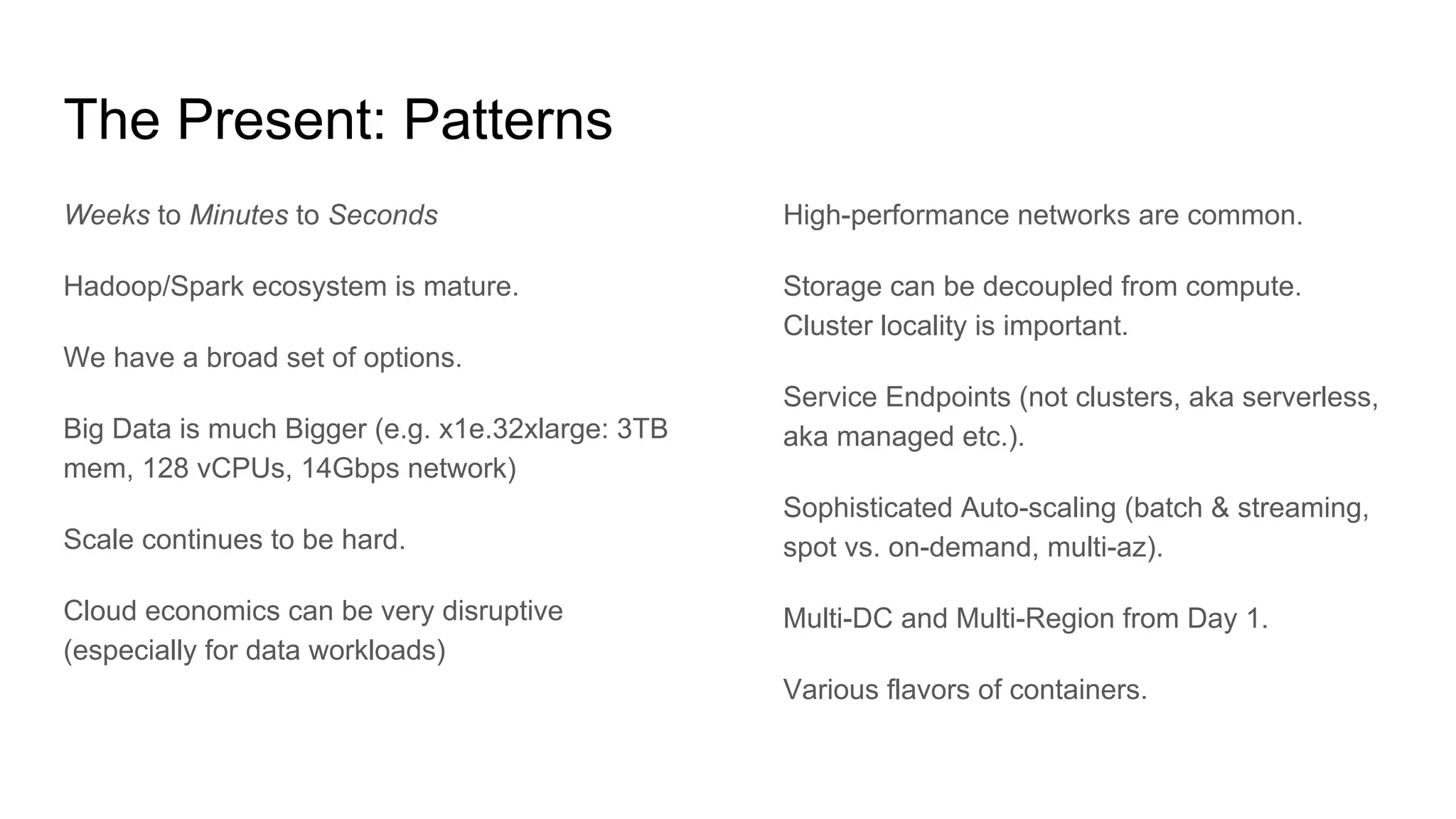 The Present: Patterns
Weeks to Minutes to Seconds
Hadoop/Spark ecosystem is mature.
We have a broad set of options.
Big Data is much Bigger (e.g. x1e.32xlarge: 3TB
mem, 128 vCPUs, 14Gbps network)
Scale continues to be hard.
Cloud economics can be very disruptive
(especially for data workloads)
High-performance networks are common.
Storage can be decoupled from compute.
Cluster locality is important.
Service Endpoints (not clusters, aka serverless,
aka managed etc.).
Sophisticated Auto-scaling (batch & streaming,
spot vs. on-demand, multi-az).
Multi-DC and Multi-Region from Day 1.
Various flavors of containers.
 