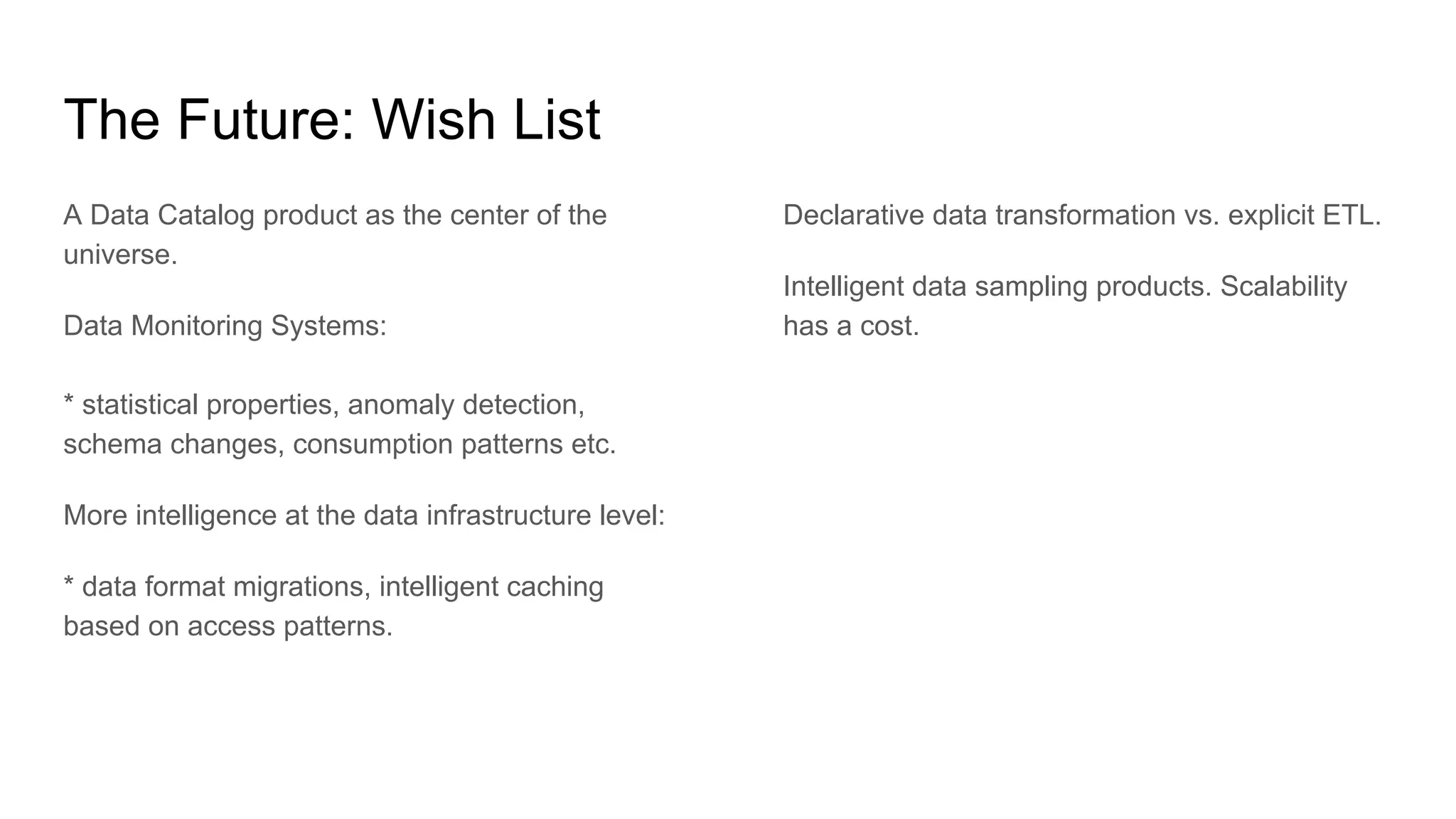 The Future: Wish List
A Data Catalog product as the center of the
universe.
Data Monitoring Systems:
* statistical properties, anomaly detection,
schema changes, consumption patterns etc.
More intelligence at the data infrastructure level:
* data format migrations, intelligent caching
based on access patterns.
Declarative data transformation vs. explicit ETL.
Intelligent data sampling products. Scalability
has a cost.
 