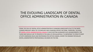 THE EVOLVING LANDSCAPE OF DENTAL
OFFICE ADMINISTRATION IN CANADA
TODAY, THE FIELD OF DENTAL OFFICE ADMINISTRATION IS CHANGING SIGNIFICANTLY DUE TO THE RAPID
CHANGES BROUGHT ABOUT BY TECHNOLOGY AND CHANGING PATIENT PATTERNS. THEREFORE, THE ROLE
OF DENTAL OFFICE ADMINISTRATION CANADA IS ALSO SHIFTING ALONGSIDE SUCH ADVANCEMENTS. FOR
THOSE WHO WOULD LIKE TO PROSPER IN THIS AREA OF SPECIALIZATION, IT IS IMPORTANT TO STRIVE TO KEEP
UP WITH EMERGING ROLES AND RESPONSIBILITIES WITHIN CANADA, WHERE THE DEMAND FOR SKILLED
DENTAL ADMINISTRATIVE PROFESSIONALS HAS BEEN ON THE RISE.
 
