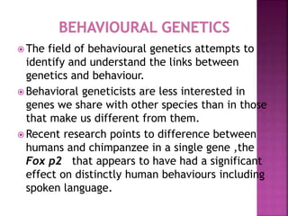  The field of behavioural genetics attempts to
identify and understand the links between
genetics and behaviour.
 Behavioral geneticists are less interested in
genes we share with other species than in those
that make us different from them.
 Recent research points to difference between
humans and chimpanzee in a single gene ,the
Fox p2 that appears to have had a significant
effect on distinctly human behaviours including
spoken language.
 