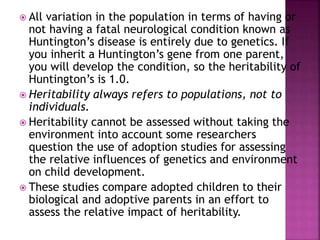  All variation in the population in terms of having or
not having a fatal neurological condition known as
Huntington’s disease is entirely due to genetics. If
you inherit a Huntington’s gene from one parent,
you will develop the condition, so the heritability of
Huntington’s is 1.0.
 Heritability always refers to populations, not to
individuals.
 Heritability cannot be assessed without taking the
environment into account some researchers
question the use of adoption studies for assessing
the relative influences of genetics and environment
on child development.
 These studies compare adopted children to their
biological and adoptive parents in an effort to
assess the relative impact of heritability.
 