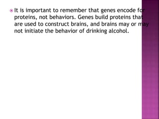  It is important to remember that genes encode for
proteins, not behaviors. Genes build proteins that
are used to construct brains, and brains may or may
not initiate the behavior of drinking alcohol.
 