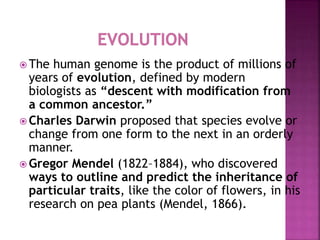  The human genome is the product of millions of
years of evolution, defined by modern
biologists as “descent with modification from
a common ancestor.”
 Charles Darwin proposed that species evolve or
change from one form to the next in an orderly
manner.
 Gregor Mendel (1822–1884), who discovered
ways to outline and predict the inheritance of
particular traits, like the color of flowers, in his
research on pea plants (Mendel, 1866).
 