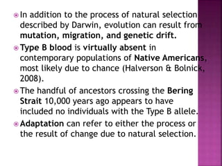  In addition to the process of natural selection
described by Darwin, evolution can result from
mutation, migration, and genetic drift.
 Type B blood is virtually absent in
contemporary populations of Native Americans,
most likely due to chance (Halverson & Bolnick,
2008).
 The handful of ancestors crossing the Bering
Strait 10,000 years ago appears to have
included no individuals with the Type B allele.
 Adaptation can refer to either the process or
the result of change due to natural selection.
 