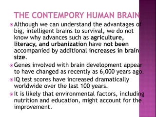  Although we can understand the advantages of
big, intelligent brains to survival, we do not
know why advances such as agriculture,
literacy, and urbanization have not been
accompanied by additional increases in brain
size.
 Genes involved with brain development appear
to have changed as recently as 6,000 years ago.
 IQ test scores have increased dramatically
worldwide over the last 100 years.
 It is likely that environmental factors, including
nutrition and education, might account for the
improvement.
 