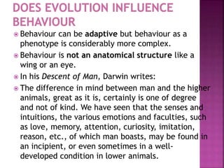  Behaviour can be adaptive but behaviour as a
phenotype is considerably more complex.
 Behaviour is not an anatomical structure like a
wing or an eye.
 In his Descent of Man, Darwin writes:
 The difference in mind between man and the higher
animals, great as it is, certainly is one of degree
and not of kind. We have seen that the senses and
intuitions, the various emotions and faculties, such
as love, memory, attention, curiosity, imitation,
reason, etc., of which man boasts, may be found in
an incipient, or even sometimes in a well-
developed condition in lower animals.
 