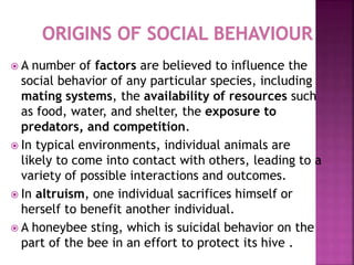 A number of factors are believed to influence the
social behavior of any particular species, including
mating systems, the availability of resources such
as food, water, and shelter, the exposure to
predators, and competition.
 In typical environments, individual animals are
likely to come into contact with others, leading to a
variety of possible interactions and outcomes.
 In altruism, one individual sacrifices himself or
herself to benefit another individual.
 A honeybee sting, which is suicidal behavior on the
part of the bee in an effort to protect its hive .
 