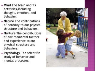  Mind The brain and its
activities,including
thought, emotion, and
behavior.
 Nature The contributions
of heredity to our physical
structure and behaviors.
 Nurture The contributions
of environmental factors
and experience to our
physical structure and
behaviors.
 Psychology The scientific
study of behavior and
mental processes.
 