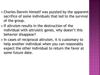  Charles Darwin himself was puzzled by the apparent
sacrifice of some individuals that led to the survival
of the group.
 If altruism results in the destruction of the
individual with altruistic genes, why doesn’t this
behavior disappear?
 In cases of reciprocal altruism, it is customary to
help another individual when you can reasonably
expect the other individual to return the favor at
some future date.
 