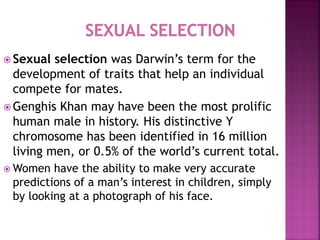  Sexual selection was Darwin’s term for the
development of traits that help an individual
compete for mates.
 Genghis Khan may have been the most prolific
human male in history. His distinctive Y
chromosome has been identified in 16 million
living men, or 0.5% of the world’s current total.
 Women have the ability to make very accurate
predictions of a man’s interest in children, simply
by looking at a photograph of his face.
 