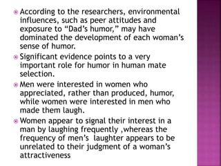  According to the researchers, environmental
influences, such as peer attitudes and
exposure to “Dad’s humor,” may have
dominated the development of each woman’s
sense of humor.
 Significant evidence points to a very
important role for humor in human mate
selection.
 Men were interested in women who
appreciated, rather than produced, humor,
while women were interested in men who
made them laugh.
 Women appear to signal their interest in a
man by laughing frequently ,whereas the
frequency of men’s laughter appears to be
unrelated to their judgment of a woman’s
attractiveness
 