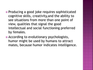  Producing a good joke requires sophisticated
cognitive skills, creativity,and the ability to
see situations from more than one point of
view, qualities that signal the good
intellectual and social functioning preferred
by females.
 According to evolutionary psychologists,
humor might be used by humans to attract
mates, because humor indicates intelligence.
 
