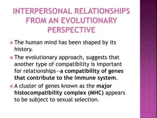  The human mind has been shaped by its
history.
 The evolutionary approach, suggests that
another type of compatibility is important
for relationships—a compatibility of genes
that contribute to the immune system.
 A cluster of genes known as the major
histocompatibility complex (MHC) appears
to be subject to sexual selection.
 