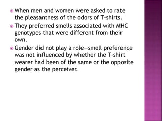  When men and women were asked to rate
the pleasantness of the odors of T-shirts.
 They preferred smells associated with MHC
genotypes that were different from their
own.
 Gender did not play a role—smell preference
was not influenced by whether the T-shirt
wearer had been of the same or the opposite
gender as the perceiver.
 