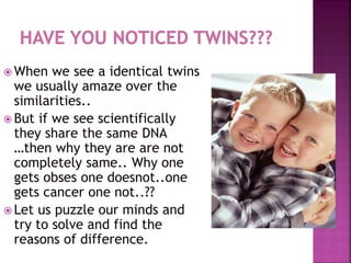  When we see a identical twins
we usually amaze over the
similarities..
 But if we see scientifically
they share the same DNA
…then why they are are not
completely same.. Why one
gets obses one doesnot..one
gets cancer one not..??
 Let us puzzle our minds and
try to solve and find the
reasons of difference.
 