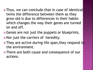  Thus, we can conclude that in case of identical
twins the difference between them as they
grow old is due to differences in their habits
which changes the way their genes are turned
on and off.
 Genes are not just the puppets or blueprints.
 Nor just the carriers of heredity.
 They are active during life span,they respond to
the environment.
 There are both cause and consequence of our
actions.
 