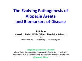 The Evolving Pathogenesis of
Alopecia Areata
and Biomarkers of Disease
Ralf Paus
University of Miami Miller School of Medicine, Miami, FL
&
University of Manchester, Manchester, UK
Conflicts of interest: „Plenty“
Consultant for competing companies interested in hair loss
Founder & CEO, Monasterium Laboratory, Münster, Germany
Relevant: None
 