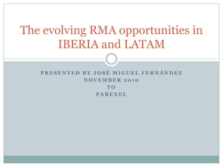 The evolving RMA opportunities in
       IBERIA and LATAM

   PRESENTED BY JOSÉ MIGUEL FERNÁNDEZ
             NOVEMBER 2010
                   TO
                 PAREXEL
 