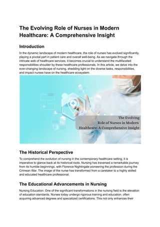 The Evolving Role of Nurses in Modern
Healthcare: A Comprehensive Insight
Introduction
In the dynamic landscape of modern healthcare, the role of nurses has evolved significantly,
playing a pivotal part in patient care and overall well-being. As we navigate through the
intricate web of healthcare services, it becomes crucial to understand the multifaceted
responsibilities shoulder by these healthcare professionals. In this article, we delve into the
ever-changing landscape of nursing, shedding light on the diverse tasks, responsibilities,
and impact nurses have on the healthcare ecosystem.
The Historical Perspective
To comprehend the evolution of nursing in the contemporary healthcare setting, it is
imperative to glance back at its historical roots. Nursing has traversed a remarkable journey
from its humble beginnings, with Florence Nightingale pioneering the profession during the
Crimean War. The image of the nurse has transformed from a caretaker to a highly skilled
and educated healthcare professional.
The Educational Advancements in Nursing
Nursing Education: One of the significant transformations in the nursing field is the elevation
of education standards. Nurses today undergo rigorous training and education, often
acquiring advanced degrees and specialized certifications. This not only enhances their
 